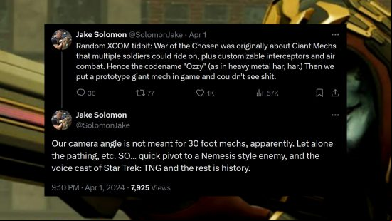 XCOM 2 War of the Chosen - Game director Jake Solomon writes: "Random XCOM tidbit: War of the Chosen was originally about Giant Mechs that multiple soldiers could ride on, plus customizable interceptors and air combat. Hence the codename "Ozzy" (as in heavy metal har, har.) Then we put a prototype giant mech in game and couldn't see shit. Our camera angle is not meant for 30 foot mechs, apparently. Let alone the pathing, etc. SO... quick pivot to a Nemesis style enemy, and the voice cast of Star Trek: TNG and the rest is history."